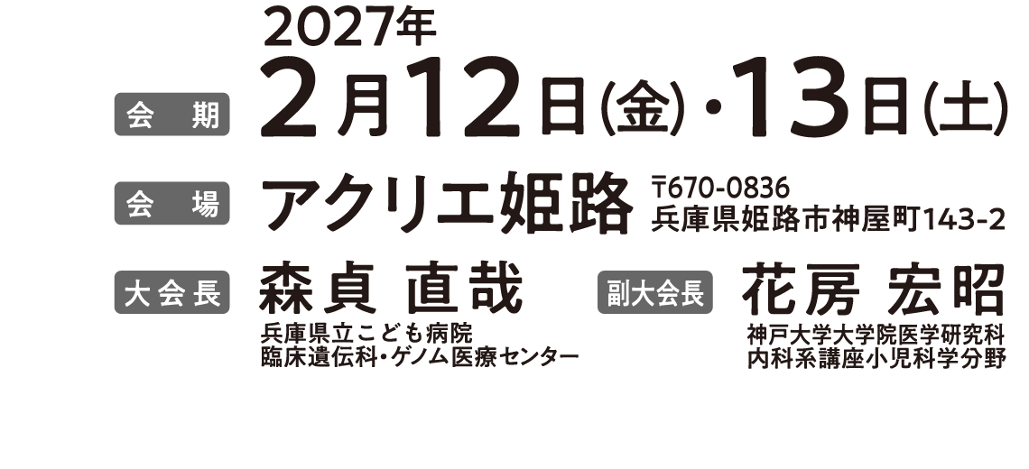 会期：2027年2月12日（金）・13日（土）、会場：アクリエ姫路、大会長：森貞　直哉（兵庫県立こども病院臨床遺伝科・ゲノム医療センター）、副大会長：花房　宏昭（神戸大学大学院医学研究科内科系講座小児科学分野）
